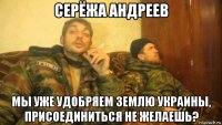 серёжа андреев мы уже удобряем землю украины, присоединиться не желаешь?