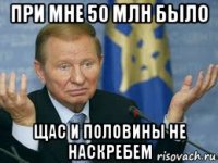 при мне 50 млн было щас и половины не наскребем