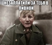 незаплатили за тебя в пивной 