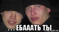  . . . ебааать ты