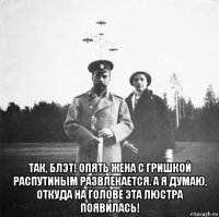  так, блэт! опять жена с гришкой распутиным развлекается. а я думаю, откуда на голове эта люстра появилась!