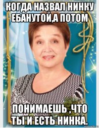 когда назвал нинку ебанутой,а потом понимаешь ,что ты и есть нинка.