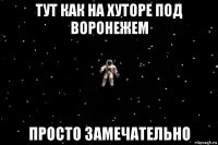 тут как на хуторе под воронежем просто замечательно