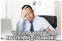  чего это я не пошел работать подсобником?