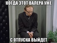 когда этот валера уже с отпуска выйдет