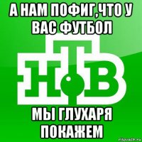 а нам пофиг,что у вас футбол мы глухаря покажем