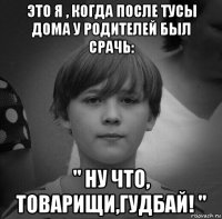 это я , когда после тусы дома у родителей был срачь: " ну что, товарищи,гудбай! "
