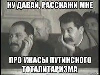ну давай, расскажи мне про ужасы путинского тоталитаризма