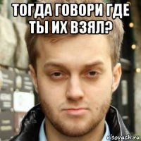 тогда говори где ты их взял? 