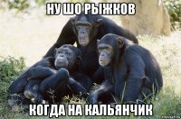 ну шо рыжков когда на кальянчик