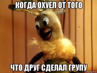 когда охуел от того что друг сделал групу