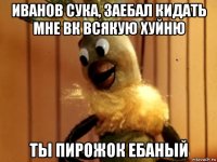 иванов сука, заебал кидать мне вк всякую хуйню ты пирожок ебаный