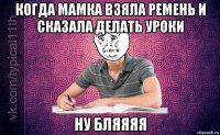 когда мамка взяла ремень и сказала делать уроки ну бляяяя