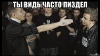 ты видь часто пиздел 
