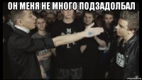 он меня не много подзадолбал 