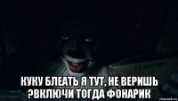  куку блеать я тут, не веришь ?включи тогда фонарик