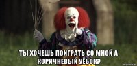  ты хочешь поиграть со мной а коричневый уёбок?