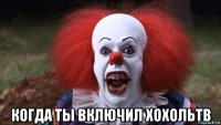  когда ты включил хохольтв