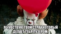  я чувствую твой страх,который делает тебя лузером.