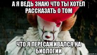 а я ведь знаю что ты хотел рассказать о том что я пересаживался на биологии