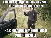 я пришел сюда кинуть мемасик и обложить налогом дм как видишь мемасик я уже кинул :)