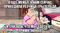 а еще, мейбл, к нам сейчас приходила резчица-грызельда и сказала, что мы здесь все примитивные