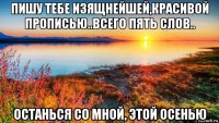 пишу тебе изящнейшей,красивой прописью..всего пять слов.. останься со мной, этой осенью