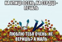на улице осень, на сердце - печаль люблю тебя очень. не веришь? а жаль
