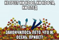 не греет ни кофе, ни кофта, ни плед закончилось лето. что ж, осень, привет!