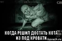  когда решил достать кота из под кровати