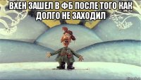 вхен зашел в фб после того как долго не заходил 