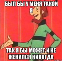 был бы у меня такой я так я бы может и не женился никогда