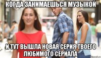 когда занимаешься музыкой и тут вышла новая серия твоего любимого сериала