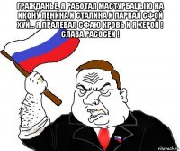 гражданье, я работал мастурбацыю на икону ленина и сталина и парвал сфой хуй... я пралевал сфаю кровь и я херой ! слава расосеи ! 