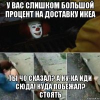 у вас слишком большой процент на доставку икеа ты чо сказал? а ну-ка иди сюда! куда побежал? стоять