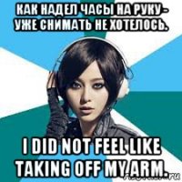 как надел часы на руку - уже снимать не хотелось. i did not feel like taking off my arm.