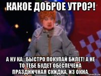 какое доброе утро?! а ну ка...быстро покупай билет! а не то тебе будет обеспечена праздничная скидка, из окна.
