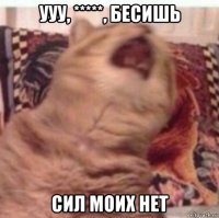ууу, *****, бесишь сил моих нет