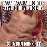 аааааааа, как понять эту женскую логику с*ка сил моих нет