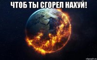 чтоб ты сгорел нахуй! 