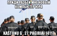 приди разбей мне новый компьютер юра kaštonų g . 27. pagiriai 14117