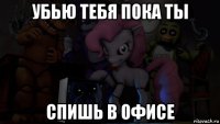 убью тебя пока ты спишь в офисе
