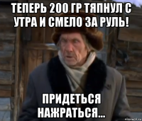 теперь 200 гр тяпнул с утра и смело за руль! придеться нажраться...