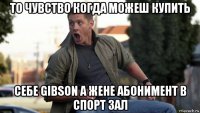 то чувство когда можеш купить себе gibson а жене абонимент в спорт зал