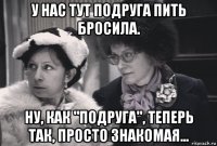 у нас тут подруга пить бросила. ну, как "подруга", теперь так, просто знакомая...