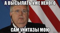 а высылать уже некого сам унитазы мою