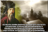  все мысли, какими дошли вы до права дать себе льготу и развлечение, были врагом спасения внушены и навеяны.но впереди всего этого шло добровольное ваше согласие, которое и делает вас во всем виновной.