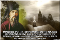  второй прием врага есть навести человека на то,чтоб дать покой плоти,допустить льготу в пище, сне, отдыхе, разрешить себе вольнодвижения и свободу во впечатлениях на чувства. все это будто мелочь, но крайне разорительно.