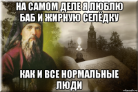 на самом деле я люблю баб и жирную селёдку как и все нормальные люди