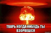  тварь когда нибудь ты взорвешся